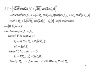 41
 
 
2
2 2
( ) 2 cos(2 ) 2 cos(2 )
2 cos (2 ) 2 cos(2 )cos(2 ) 2 cos (2 )
2 cos 2 ( )
0.1
r c Lo Lo
c Lo c Lo Lo Lo
Lo Lo c Lo
P t aP f t P f t
aP f t aPP f t f t P f t
aP P aPP f f t high order terms
a for ook
 
   

 
 
 
  
    

1
2
1 1
2
0 0 0
"1" , 1
( 2 )
2
"0" , 0
, 2
~ , 0.01 ,
c Lo
Lo Lo
e
Lo e
Lo Lo
For homodyne f f
when is sent a
I R P P PP
eI B
when is sent a
I RP eI B
Usally P a few mw P mw P P




  


 
 
 