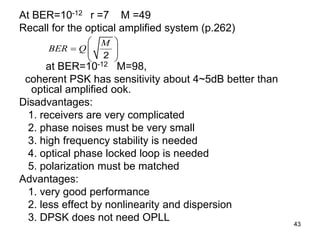 43
At BER=10-12 r =7 M =49
Recall for the optical amplified system (p.262)
at BER=10-12 M=98,
coherent PSK has sensitivity about 4~5dB better than
optical amplified ook.
Disadvantages:
1. receivers are very complicated
2. phase noises must be very small
3. high frequency stability is needed
4. optical phase locked loop is needed
5. polarization must be matched
Advantages:
1. very good performance
2. less effect by nonlinearity and dispersion
3. DPSK does not need OPLL
2
M
BER Q
 
  
 
 
 