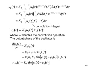 48
1
2 2
2 2 1
2 ( )
2 1
2
( ) ( ) ( 2 )
( ) ( 2 )
( ) ( )
i f i ft
i f t
u t K u e d F i f e d
K u F i f e dfd
K u f t d
  
 
   
  
  
 

 
 
 
 




 
 
 

2 2 1
( ) ( ) ( )
u t K u t f t
 
where ＊ denotes the convolution operation
The output phase of the oscillator is
 
 
0
3 2
3 2 1
1 2 3 2
1 1 0
( )
( )
( ) ( )
sin ( ) ( ) ( )
( ) sin ( ) ( )
i
i
d t
K u t
dt
K K u t f t
K K K t t f t
u t K t t

 
 

 
  
 
convolution integral
 