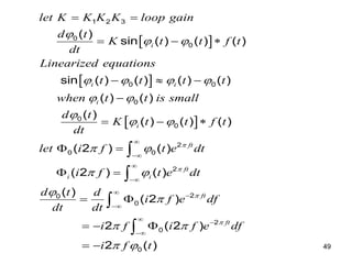 49
 
 
 
1 2 3
0
0
0 0
0
0
0
2
0 0
2
0
( )
sin ( ) ( ) ( )
sin ( ) ( ) ( ) ( )
( ) ( )
( )
( ) ( ) ( )
( 2 ) ( )
( 2 ) ( )
(
i
i i
i
i
ft
ft
i i
let K K K K loop gain
d t
K t t f t
dt
Linearized equations
t t t t
when t t is small
d t
K t t f t
dt
let i f t e dt
i f t e dt
d t



 
   
 

 
 
 





 
  
  

  
 
 


2
0
2
0
0
)
( 2 )
2 ( 2 )
2 ( )
ft
ft
d
i f e df
dt dt
i f i f e df
i f t



 
 






 
  
 


 