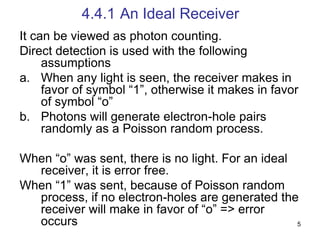 5
4.4.1 An Ideal Receiver
It can be viewed as photon counting.
Direct detection is used with the following
assumptions
a. When any light is seen, the receiver makes in
favor of symbol “1”, otherwise it makes in favor
of symbol “o”
b. Photons will generate electron-hole pairs
randomly as a Poisson random process.
When “o” was sent, there is no light. For an ideal
receiver, it is error free.
When “1” was sent, because of Poisson random
process, if no electron-holes are generated the
receiver will make in favor of “o” => error
occurs
 