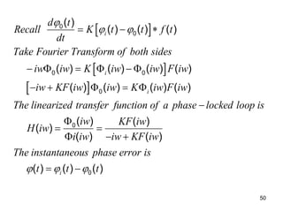 50
 
 
 
0
0
0 0
0
0
( )
( ) ( ) ( )
( ) ( ) ( ) ( )
( ) ( ) ( ) ( )
( ) ( )
( )
( )
i
i
i
d t
Recall K t t f t
dt
Take Fourier Transform of both sides
iw iw K iw iw F iw
iw KF iw iw K iw F iw
The linearized transfer function of a phase locked loop is
iw KF iw
H iw
i iw iw

 
  
     
    


 
  
0
( )
( ) ( ) ( )
i
KF iw
The instantaneous phase error is
t t t
  
 
 