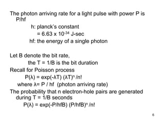 6
The photon arriving rate for a light pulse with power P is
P/hf
h: planck’s constant
= 6.63 x 10-34 J-sec
hf: the energy of a single photon
Let B denote the bit rate,
the T = 1/B is the bit duration
Recall for Poisson process
P(λ) = exp(-λT) (λT)n /n!
where λ= P / hf (photon arriving rate)
The probability that n electron-hole pairs are generated
during T = 1/B seconds
P(λ) = exp(-P/hfB) (P/hfB)n /n!
 