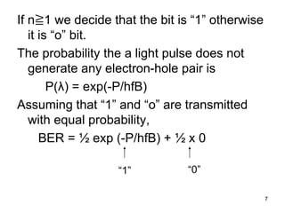 7
If n≧1 we decide that the bit is “1” otherwise
it is “o” bit.
The probability the a light pulse does not
generate any electron-hole pair is
P(λ) = exp(-P/hfB)
Assuming that “1” and “o” are transmitted
with equal probability,
BER = ½ exp (-P/hfB) + ½ x 0
“1” “0”
 