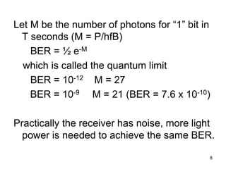 8
Let M be the number of photons for “1” bit in
T seconds (M = P/hfB)
BER = ½ e-M
which is called the quantum limit
BER = 10-12 M = 27
BER = 10-9 M = 21 (BER = 7.6 x 10-10)
Practically the receiver has noise, more light
power is needed to achieve the same BER.
 
