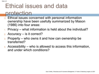 Slide 4.21
Dave Chaffey, E-Business and E-Commerce Management, 3rd Edition © Marketing Insights Ltd 2007
Ethical issues and data
protection
 Ethical issues concerned with personal information
ownership have been usefully summarized by Mason
(1986) into four areas:
1. Privacy – what information is held about the individual?
2. Accuracy – is it correct?
3. Property – who owns it and how can ownership be
transferred?
4. Accessibility – who is allowed to access this information,
and under which conditions?
 