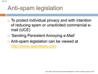 Slide 4.25
Dave Chaffey, E-Business and E-Commerce Management, 3rd Edition © Marketing Insights Ltd 2007
Anti-spam legislation
 To protect individual privacy and with intention
of reducing spam or unsolicited commercial e-
mail (UCE)
 ‘Sending Persistent Annoying e-Mail’
 Anti-spam legislation can be viewed at
http://www.spamlaws.com
 