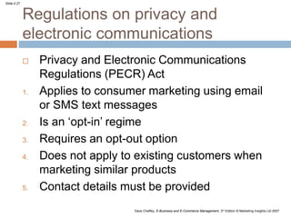 Slide 4.27
Dave Chaffey, E-Business and E-Commerce Management, 3rd Edition © Marketing Insights Ltd 2007
Regulations on privacy and
electronic communications
 Privacy and Electronic Communications
Regulations (PECR) Act
1. Applies to consumer marketing using email
or SMS text messages
2. Is an ‘opt-in’ regime
3. Requires an opt-out option
4. Does not apply to existing customers when
marketing similar products
5. Contact details must be provided
 