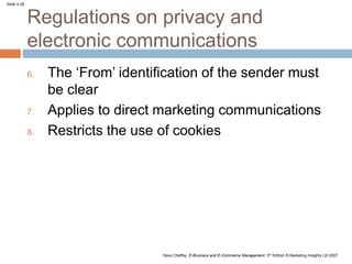 Slide 4.28
Dave Chaffey, E-Business and E-Commerce Management, 3rd Edition © Marketing Insights Ltd 2007
Regulations on privacy and
electronic communications
6. The ‘From’ identification of the sender must
be clear
7. Applies to direct marketing communications
8. Restricts the use of cookies
 