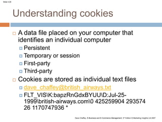 Slide 4.29
Dave Chaffey, E-Business and E-Commerce Management, 3rd Edition © Marketing Insights Ltd 2007
Understanding cookies
 A data file placed on your computer that
identifies an individual computer
 Persistent
 Temporary or session
 First-party
 Third-party
 Cookies are stored as individual text files
 dave_chaffey@british_airways.txt
 FLT_VISK:bapzRnGdxBYUUD:Jul-25-
1999british-airways.com0 425259904 293574
26 1170747936 *
 