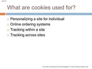 Slide 4.31
Dave Chaffey, E-Business and E-Commerce Management, 3rd Edition © Marketing Insights Ltd 2007
What are cookies used for?
 Personalizing a site for individual
 Online ordering systems
 Tracking within a site
 Tracking across sites
 