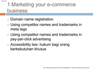 Slide 4.36
Dave Chaffey, E-Business and E-Commerce Management, 3rd Edition © Marketing Insights Ltd 2007
1.Marketing your e-commerce
business
 Domain name registration
 Using competitor names and trademarks in
meta tags
 Using competitor names and trademarks in
pay-per-click advertising
 Accessibility law: hukum bagi orang
berkebutuhan khusus
 