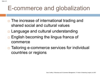 Slide 4.41
Dave Chaffey, E-Business and E-Commerce Management, 3rd Edition © Marketing Insights Ltd 2007
E-commerce and globalization
 The increase of international trading and
shared social and cultural values
 Language and cultural understanding
 English becoming the lingua franca of
commerce
 Tailoring e-commerce services for individual
countries or regions
 
