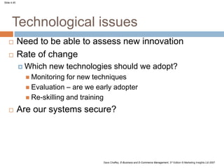 Slide 4.45
Dave Chaffey, E-Business and E-Commerce Management, 3rd Edition © Marketing Insights Ltd 2007
Technological issues
 Need to be able to assess new innovation
 Rate of change
 Which new technologies should we adopt?
 Monitoring for new techniques
 Evaluation – are we early adopter
 Re-skilling and training
 Are our systems secure?
 