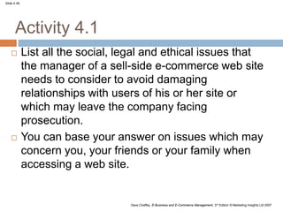 Slide 4.49
Dave Chaffey, E-Business and E-Commerce Management, 3rd Edition © Marketing Insights Ltd 2007
Activity 4.1
 List all the social, legal and ethical issues that
the manager of a sell-side e-commerce web site
needs to consider to avoid damaging
relationships with users of his or her site or
which may leave the company facing
prosecution.
 You can base your answer on issues which may
concern you, your friends or your family when
accessing a web site.
 