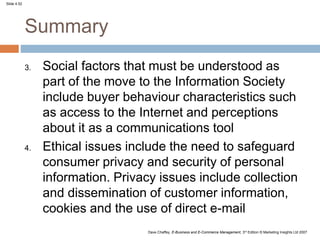Slide 4.52
Dave Chaffey, E-Business and E-Commerce Management, 3rd Edition © Marketing Insights Ltd 2007
Summary
3. Social factors that must be understood as
part of the move to the Information Society
include buyer behaviour characteristics such
as access to the Internet and perceptions
about it as a communications tool
4. Ethical issues include the need to safeguard
consumer privacy and security of personal
information. Privacy issues include collection
and dissemination of customer information,
cookies and the use of direct e-mail
 