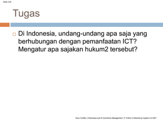 Slide 4.55
Dave Chaffey, E-Business and E-Commerce Management, 3rd Edition © Marketing Insights Ltd 2007
Tugas
 Di Indonesia, undang-undang apa saja yang
berhubungan dengan pemanfaatan ICT?
Mengatur apa sajakan hukum2 tersebut?
 