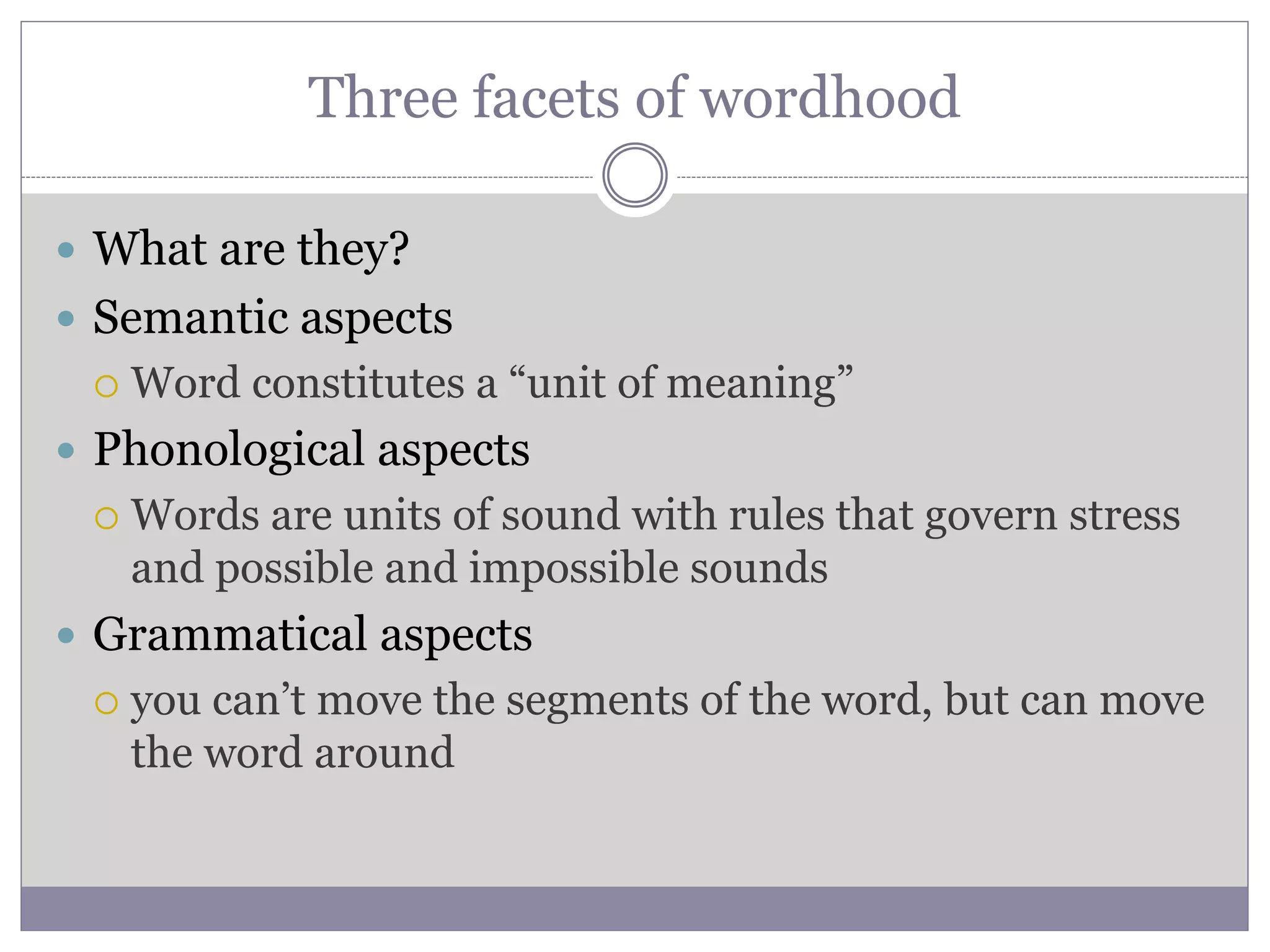 Three facets of wordhood
 What are they?
 Semantic aspects
 Word constitutes a “unit of meaning”
 Phonological aspects
 Words are units of sound with rules that govern stress
and possible and impossible sounds
 Grammatical aspects
 you can’t move the segments of the word, but can move
the word around
 