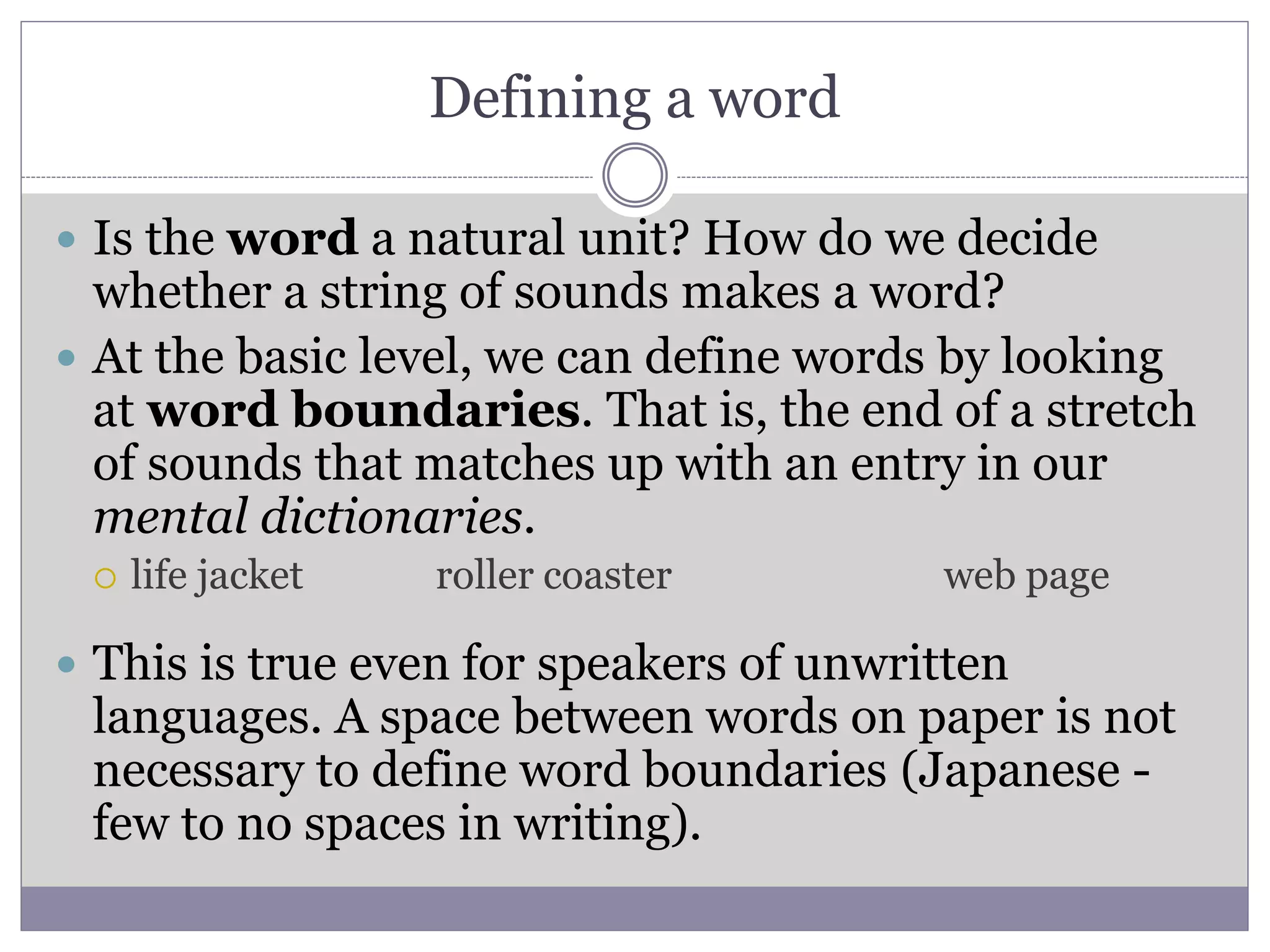 Defining a word
 Is the word a natural unit? How do we decide
whether a string of sounds makes a word?
 At the basic level, we can define words by looking
at word boundaries. That is, the end of a stretch
of sounds that matches up with an entry in our
mental dictionaries.
 life jacket roller coaster web page
 This is true even for speakers of unwritten
languages. A space between words on paper is not
necessary to define word boundaries (Japanese -
few to no spaces in writing).
 