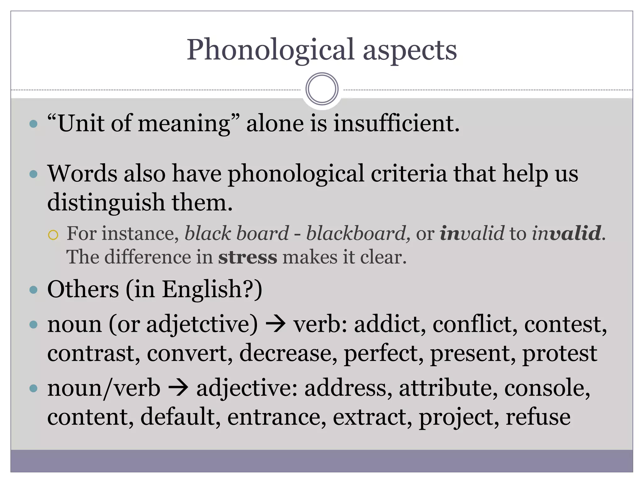 Phonological aspects
 “Unit of meaning” alone is insufficient.
 Words also have phonological criteria that help us
distinguish them.
 For instance, black board - blackboard, or invalid to invalid.
The difference in stress makes it clear.
 Others (in English?)
 noun (or adjetctive)  verb: addict, conflict, contest,
contrast, convert, decrease, perfect, present, protest
 noun/verb  adjective: address, attribute, console,
content, default, entrance, extract, project, refuse
 