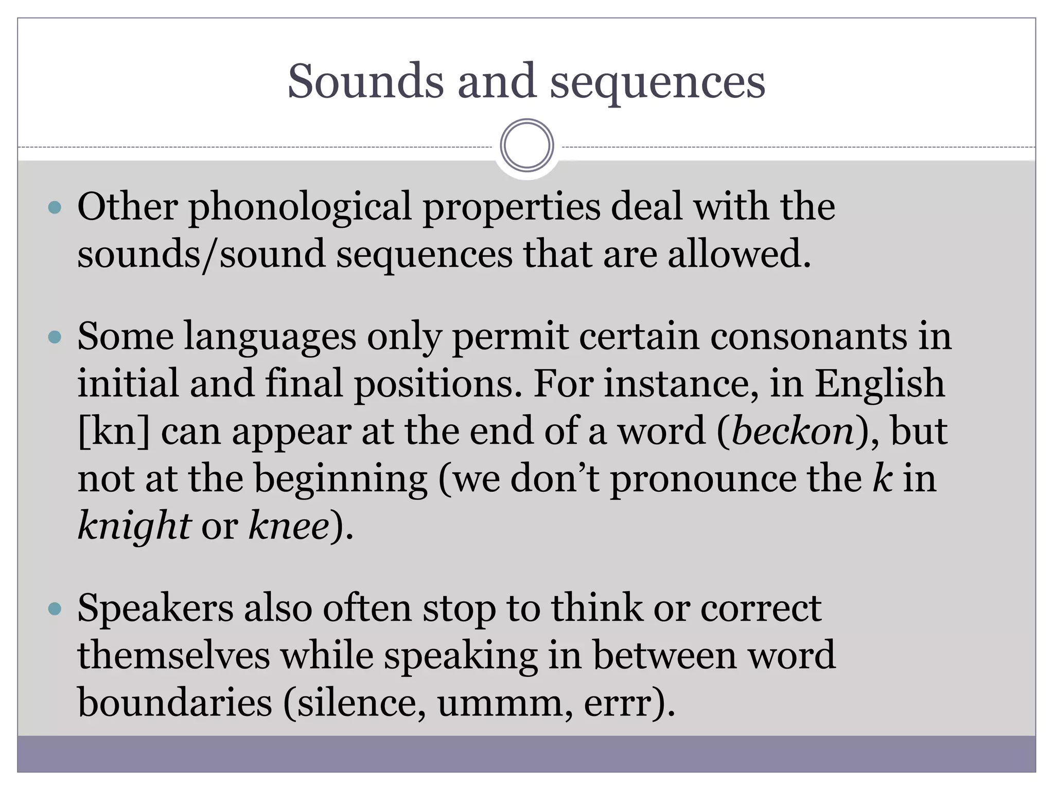 Sounds and sequences
 Other phonological properties deal with the
sounds/sound sequences that are allowed.
 Some languages only permit certain consonants in
initial and final positions. For instance, in English
[kn] can appear at the end of a word (beckon), but
not at the beginning (we don’t pronounce the k in
knight or knee).
 Speakers also often stop to think or correct
themselves while speaking in between word
boundaries (silence, ummm, errr).
 