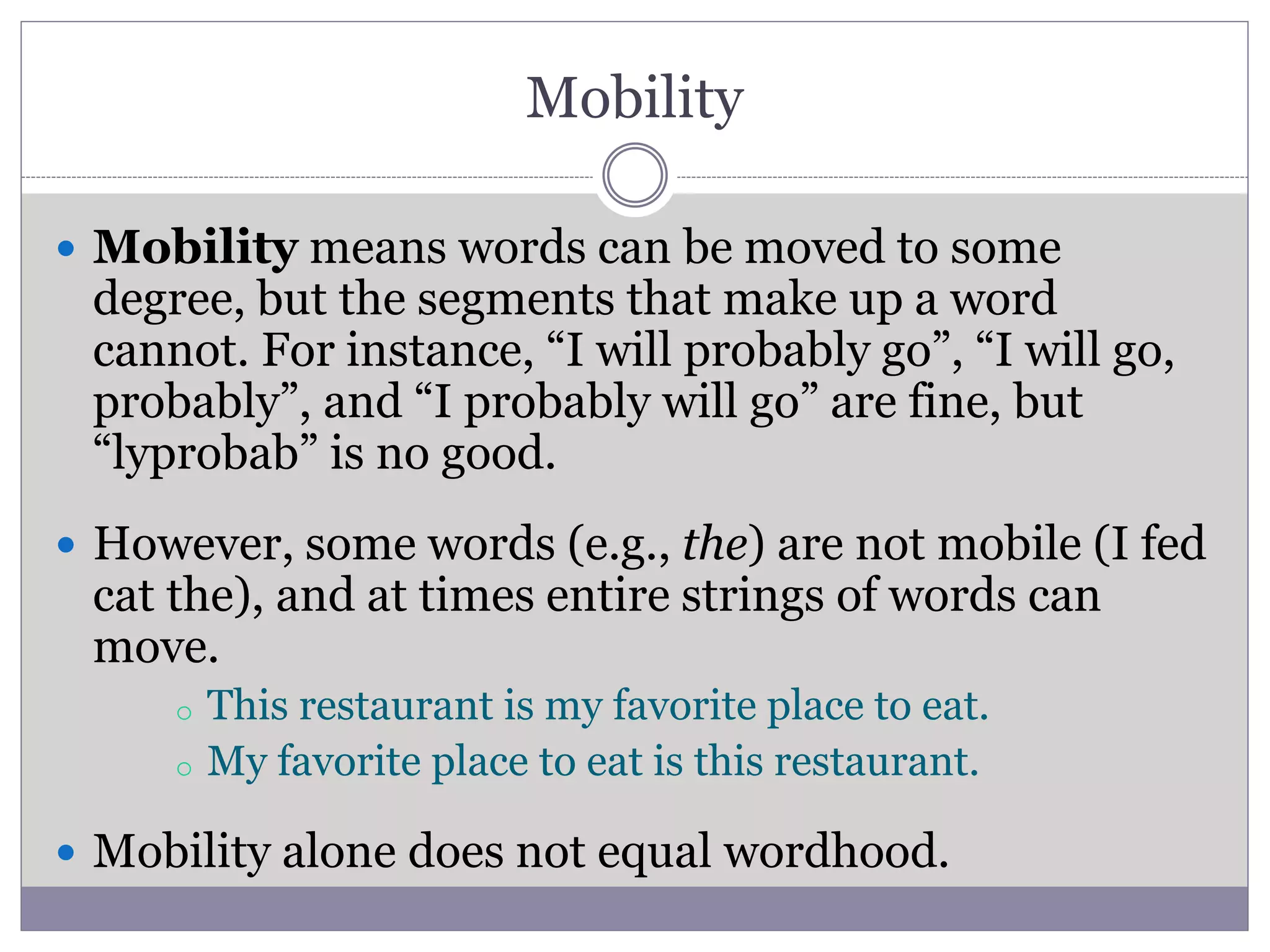 Mobility
 Mobility means words can be moved to some
degree, but the segments that make up a word
cannot. For instance, “I will probably go”, “I will go,
probably”, and “I probably will go” are fine, but
“lyprobab” is no good.
 However, some words (e.g., the) are not mobile (I fed
cat the), and at times entire strings of words can
move.
o This restaurant is my favorite place to eat.
o My favorite place to eat is this restaurant.
 Mobility alone does not equal wordhood.
 