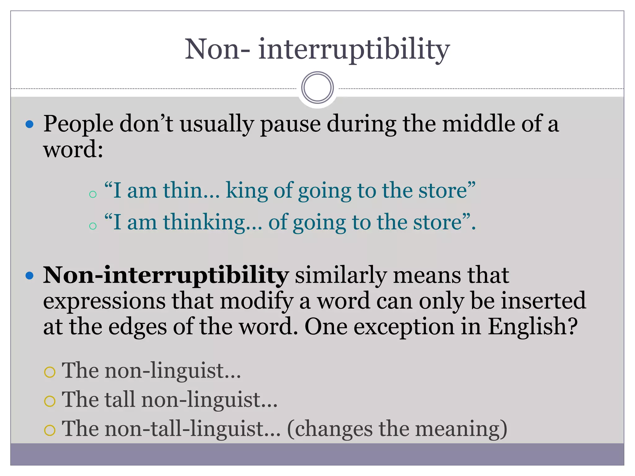 Non- interruptibility
 People don’t usually pause during the middle of a
word:
 Non-interruptibility similarly means that
expressions that modify a word can only be inserted
at the edges of the word. One exception in English?
 The non-linguist…
 The tall non-linguist...
 The non-tall-linguist... (changes the meaning)
o “I am thin… king of going to the store”
o “I am thinking… of going to the store”.
 