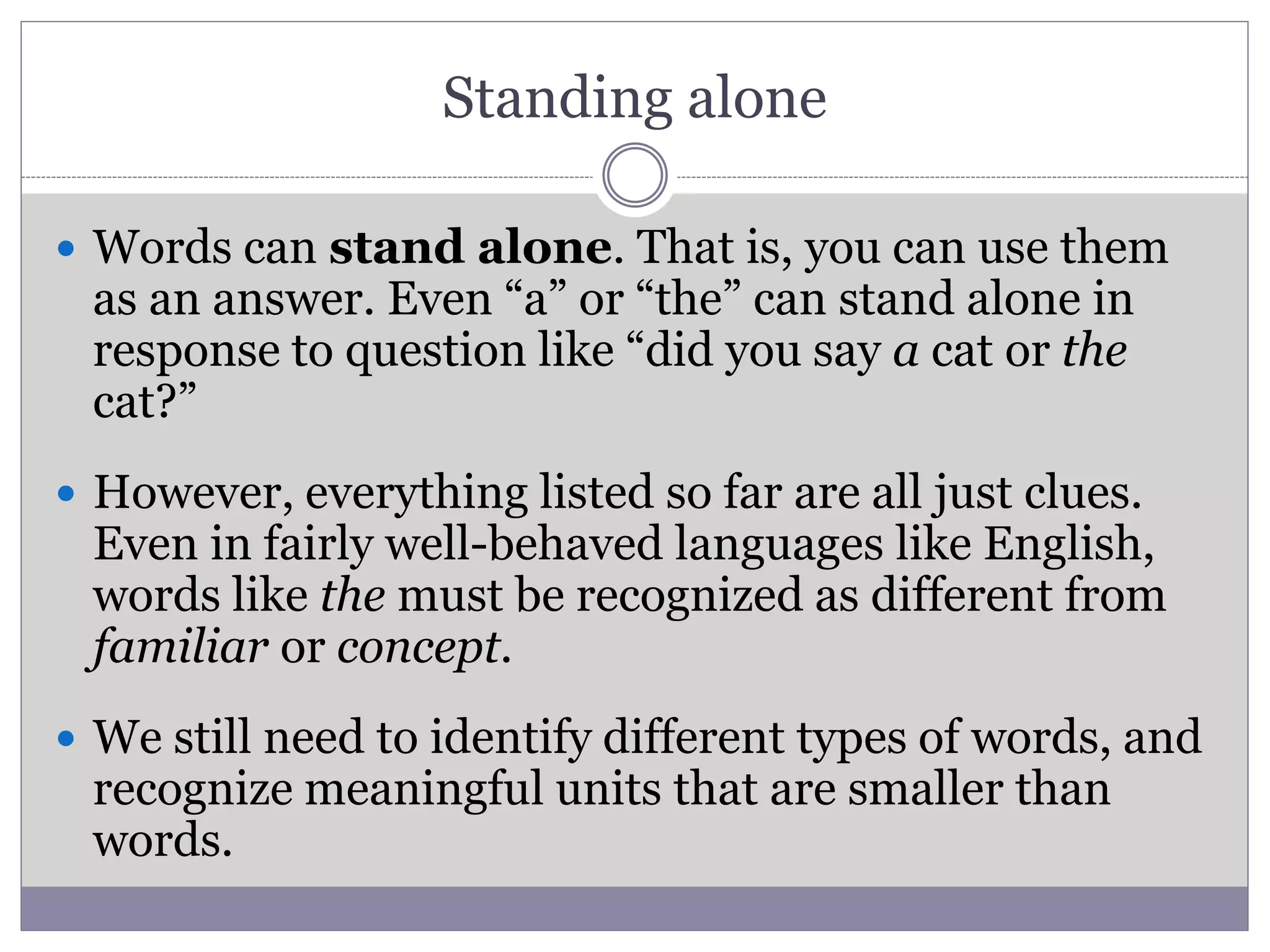 Standing alone
 Words can stand alone. That is, you can use them
as an answer. Even “a” or “the” can stand alone in
response to question like “did you say a cat or the
cat?”
 However, everything listed so far are all just clues.
Even in fairly well-behaved languages like English,
words like the must be recognized as different from
familiar or concept.
 We still need to identify different types of words, and
recognize meaningful units that are smaller than
words.
 