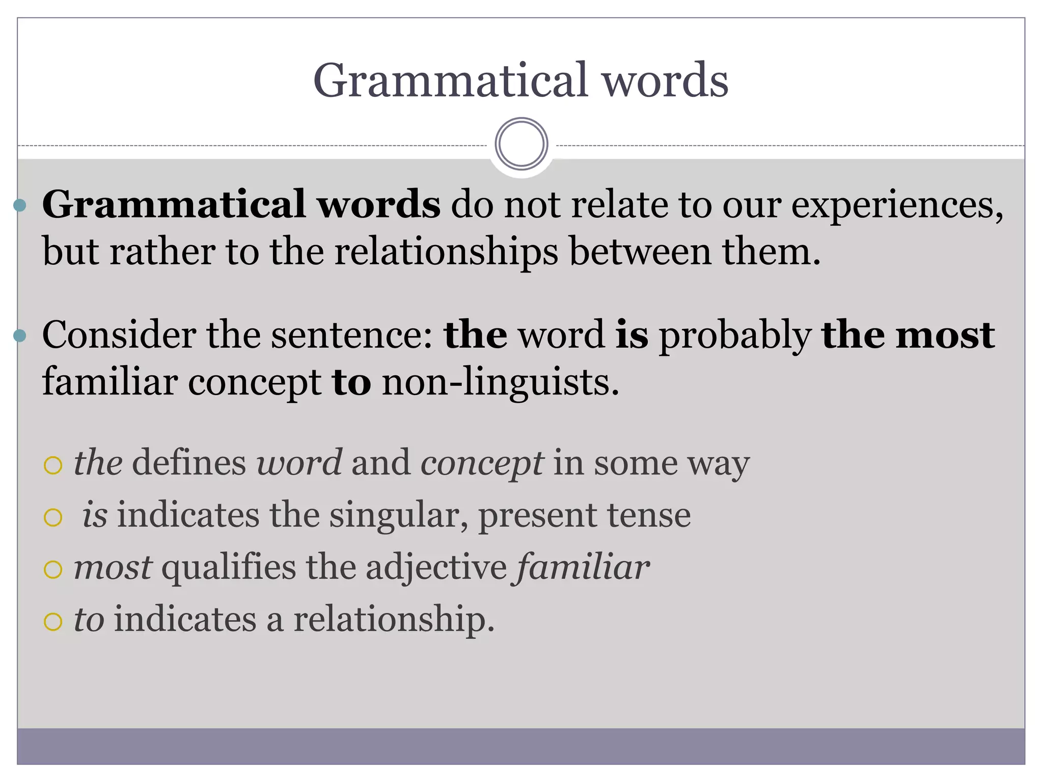 Grammatical words
 Grammatical words do not relate to our experiences,
but rather to the relationships between them.
 Consider the sentence: the word is probably the most
familiar concept to non-linguists.
 the defines word and concept in some way
 is indicates the singular, present tense
 most qualifies the adjective familiar
 to indicates a relationship.
 