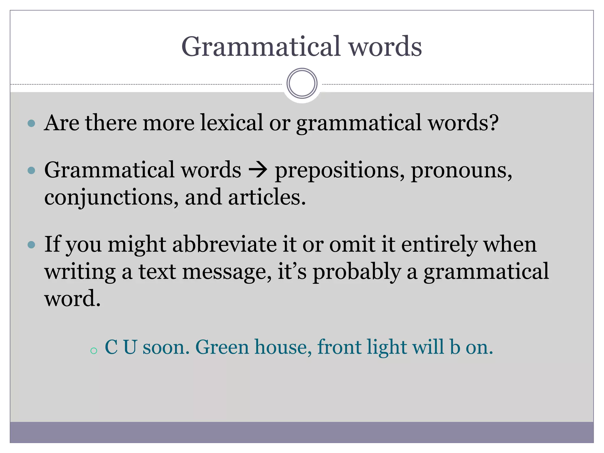 Grammatical words
 Are there more lexical or grammatical words?
 Grammatical words  prepositions, pronouns,
conjunctions, and articles.
 If you might abbreviate it or omit it entirely when
writing a text message, it’s probably a grammatical
word.
o C U soon. Green house, front light will b on.
 