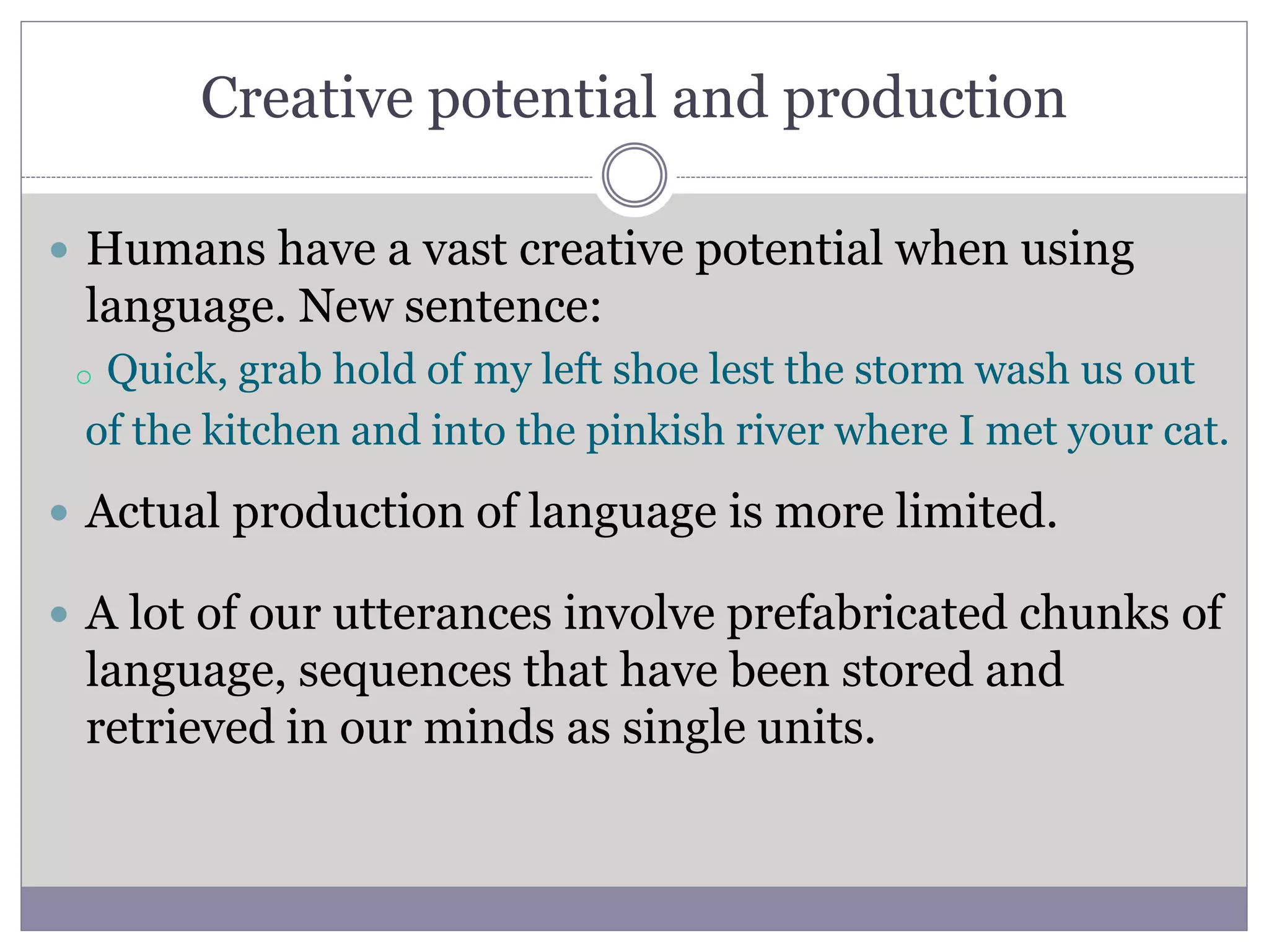 Creative potential and production
 Humans have a vast creative potential when using
language. New sentence:
 Actual production of language is more limited.
 A lot of our utterances involve prefabricated chunks of
language, sequences that have been stored and
retrieved in our minds as single units.
o Quick, grab hold of my left shoe lest the storm wash us out
of the kitchen and into the pinkish river where I met your cat.
 