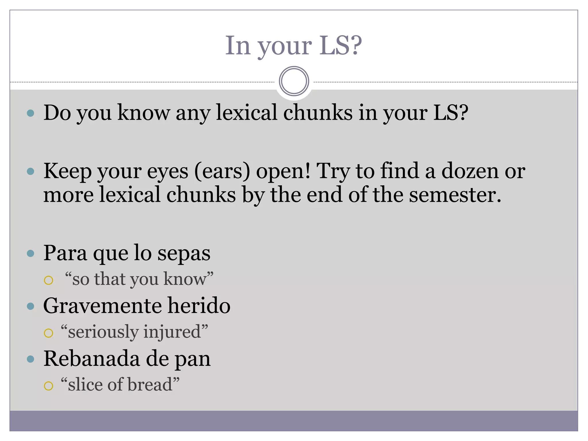 In your LS?
 Do you know any lexical chunks in your LS?
 Keep your eyes (ears) open! Try to find a dozen or
more lexical chunks by the end of the semester.
 Para que lo sepas
 “so that you know”
 Gravemente herido
 “seriously injured”
 Rebanada de pan
 “slice of bread”
 
