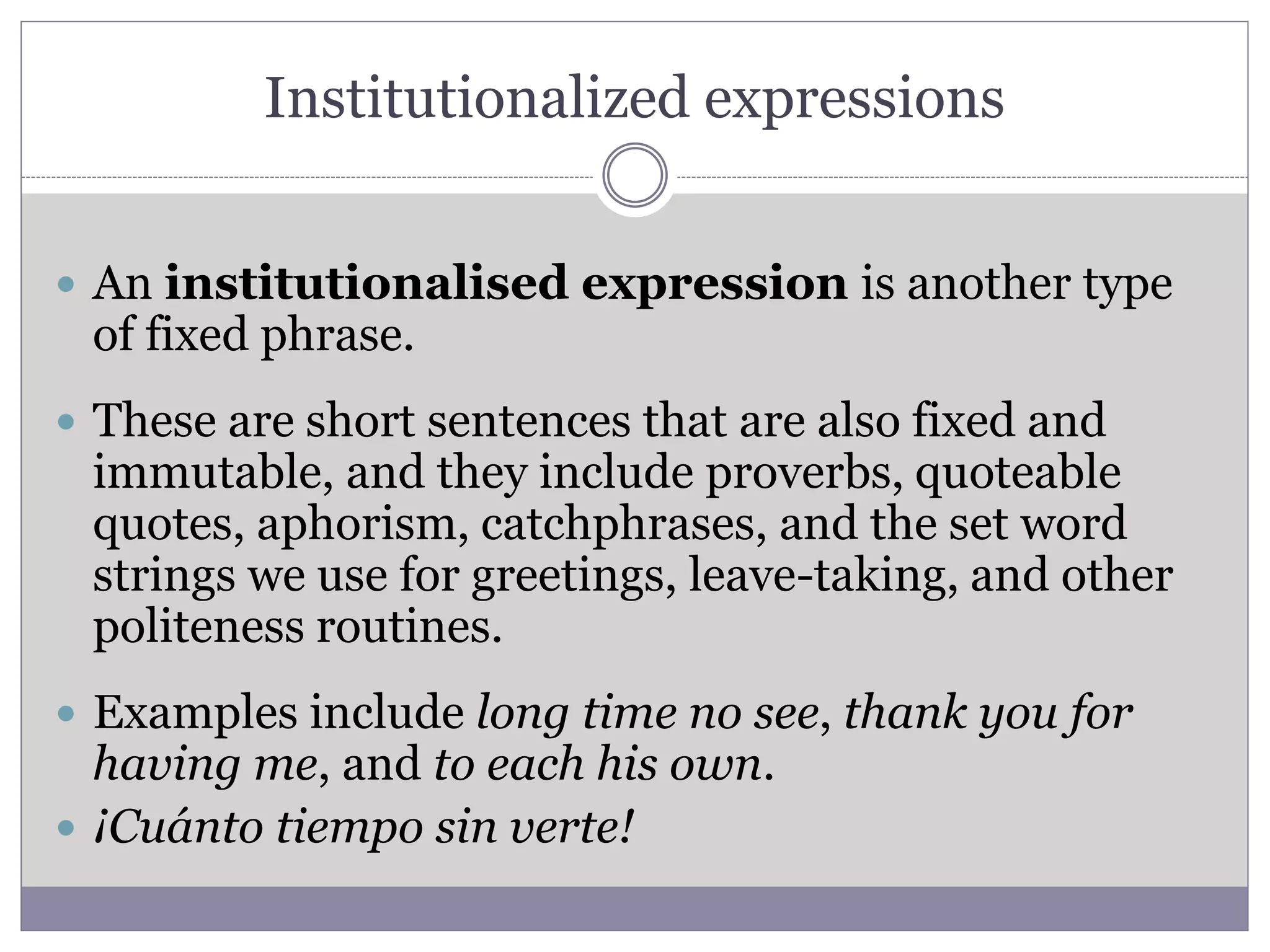 Institutionalized expressions
 An institutionalised expression is another type
of fixed phrase.
 These are short sentences that are also fixed and
immutable, and they include proverbs, quoteable
quotes, aphorism, catchphrases, and the set word
strings we use for greetings, leave-taking, and other
politeness routines.
 Examples include long time no see, thank you for
having me, and to each his own.
 ¡Cuánto tiempo sin verte!
 