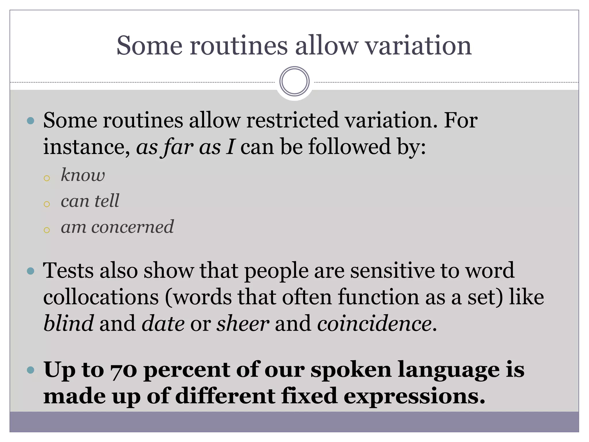 Some routines allow variation
 Some routines allow restricted variation. For
instance, as far as I can be followed by:
o know
o can tell
o am concerned
 Tests also show that people are sensitive to word
collocations (words that often function as a set) like
blind and date or sheer and coincidence.
 Up to 70 percent of our spoken language is
made up of different fixed expressions.
 