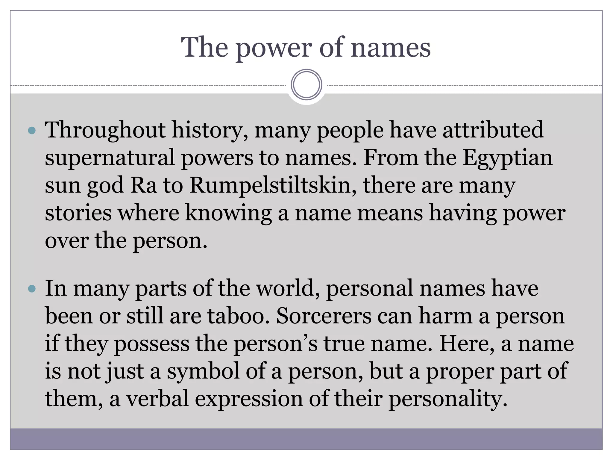The power of names
 Throughout history, many people have attributed
supernatural powers to names. From the Egyptian
sun god Ra to Rumpelstiltskin, there are many
stories where knowing a name means having power
over the person.
 In many parts of the world, personal names have
been or still are taboo. Sorcerers can harm a person
if they possess the person’s true name. Here, a name
is not just a symbol of a person, but a proper part of
them, a verbal expression of their personality.
 