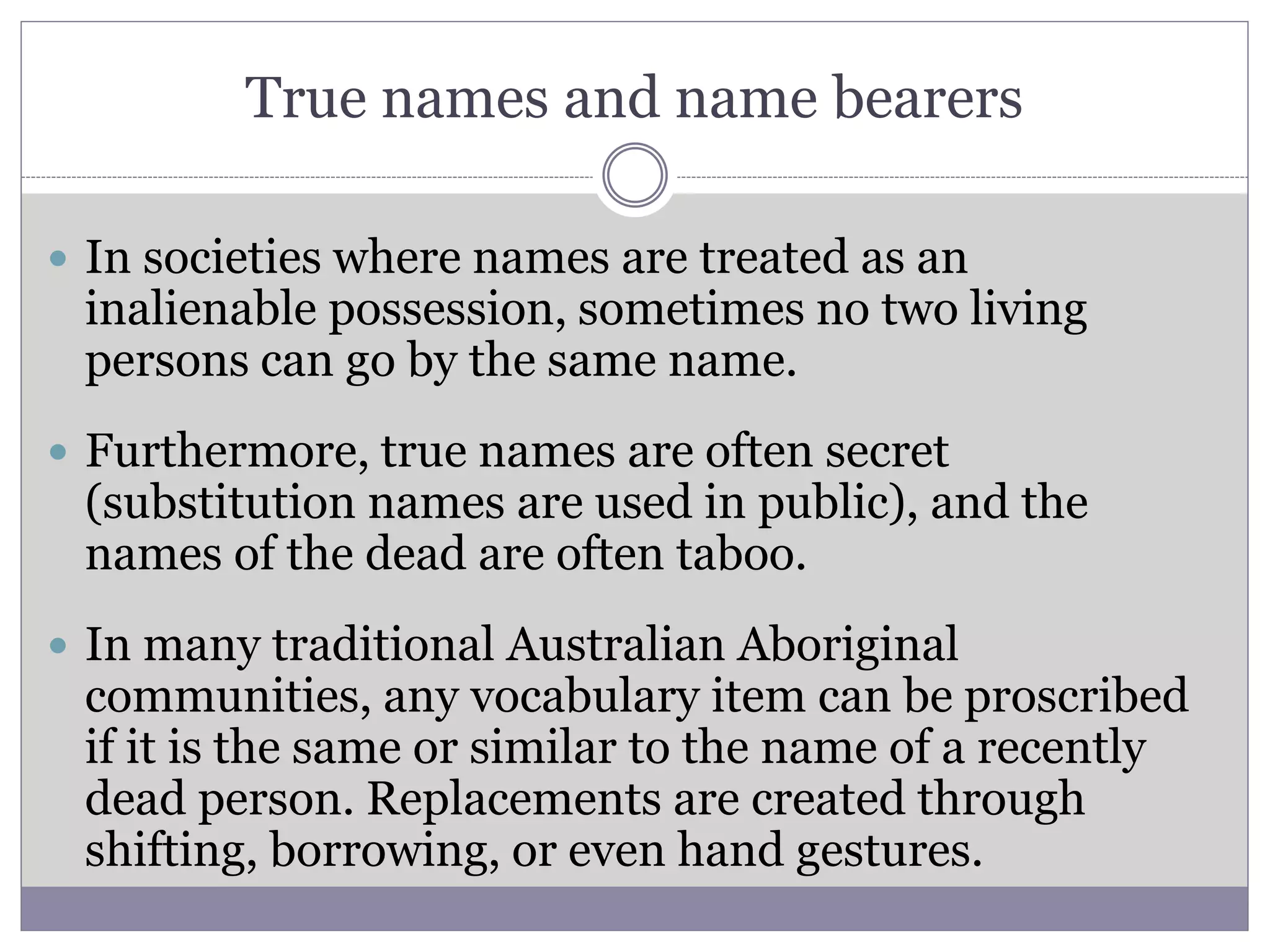 True names and name bearers
 In societies where names are treated as an
inalienable possession, sometimes no two living
persons can go by the same name.
 Furthermore, true names are often secret
(substitution names are used in public), and the
names of the dead are often taboo.
 In many traditional Australian Aboriginal
communities, any vocabulary item can be proscribed
if it is the same or similar to the name of a recently
dead person. Replacements are created through
shifting, borrowing, or even hand gestures.
 