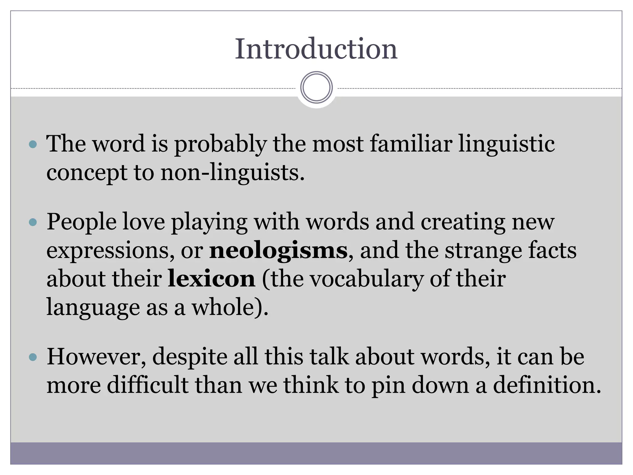Introduction
 The word is probably the most familiar linguistic
concept to non-linguists.
 People love playing with words and creating new
expressions, or neologisms, and the strange facts
about their lexicon (the vocabulary of their
language as a whole).
 However, despite all this talk about words, it can be
more difficult than we think to pin down a definition.
 
