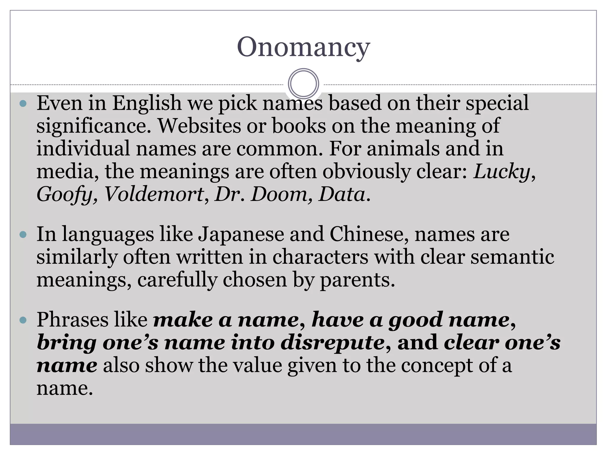 Onomancy
 Even in English we pick names based on their special
significance. Websites or books on the meaning of
individual names are common. For animals and in
media, the meanings are often obviously clear: Lucky,
Goofy, Voldemort, Dr. Doom, Data.
 In languages like Japanese and Chinese, names are
similarly often written in characters with clear semantic
meanings, carefully chosen by parents.
 Phrases like make a name, have a good name,
bring one’s name into disrepute, and clear one’s
name also show the value given to the concept of a
name.
 