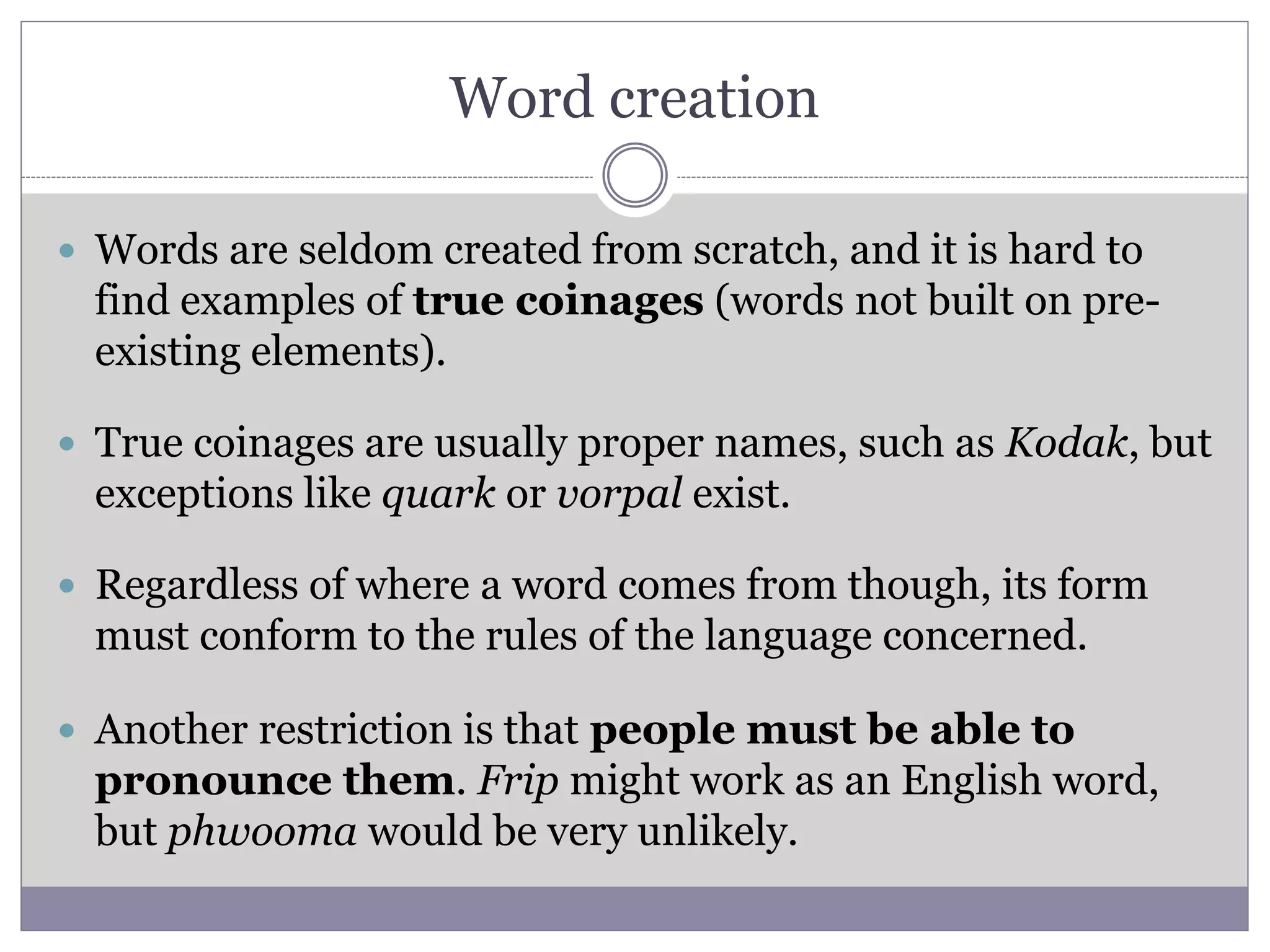 Word creation
 Words are seldom created from scratch, and it is hard to
find examples of true coinages (words not built on pre-
existing elements).
 True coinages are usually proper names, such as Kodak, but
exceptions like quark or vorpal exist.
 Regardless of where a word comes from though, its form
must conform to the rules of the language concerned.
 Another restriction is that people must be able to
pronounce them. Frip might work as an English word,
but phwooma would be very unlikely.
 