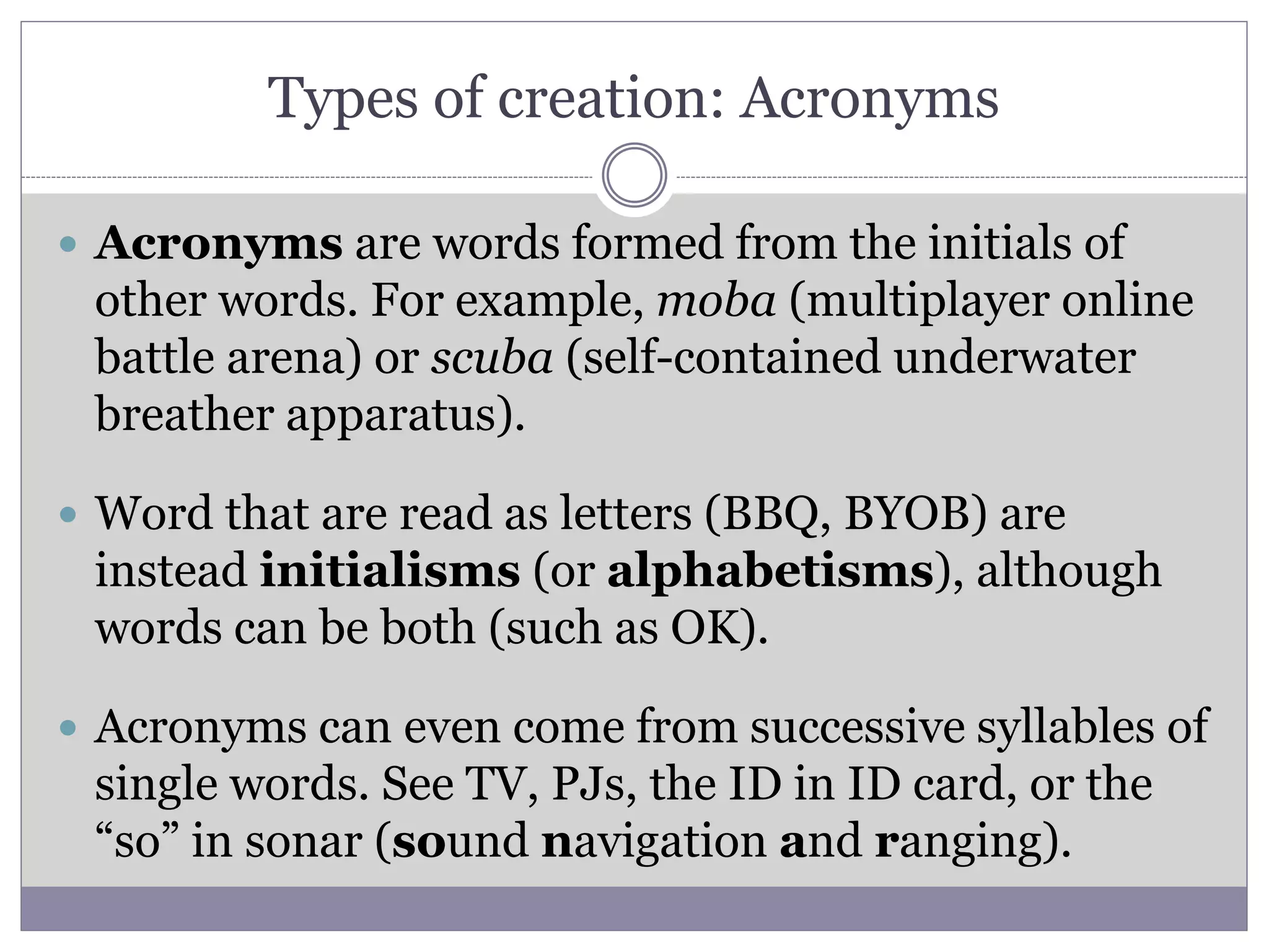 Types of creation: Acronyms
 Acronyms are words formed from the initials of
other words. For example, moba (multiplayer online
battle arena) or scuba (self-contained underwater
breather apparatus).
 Word that are read as letters (BBQ, BYOB) are
instead initialisms (or alphabetisms), although
words can be both (such as OK).
 Acronyms can even come from successive syllables of
single words. See TV, PJs, the ID in ID card, or the
“so” in sonar (sound navigation and ranging).
 