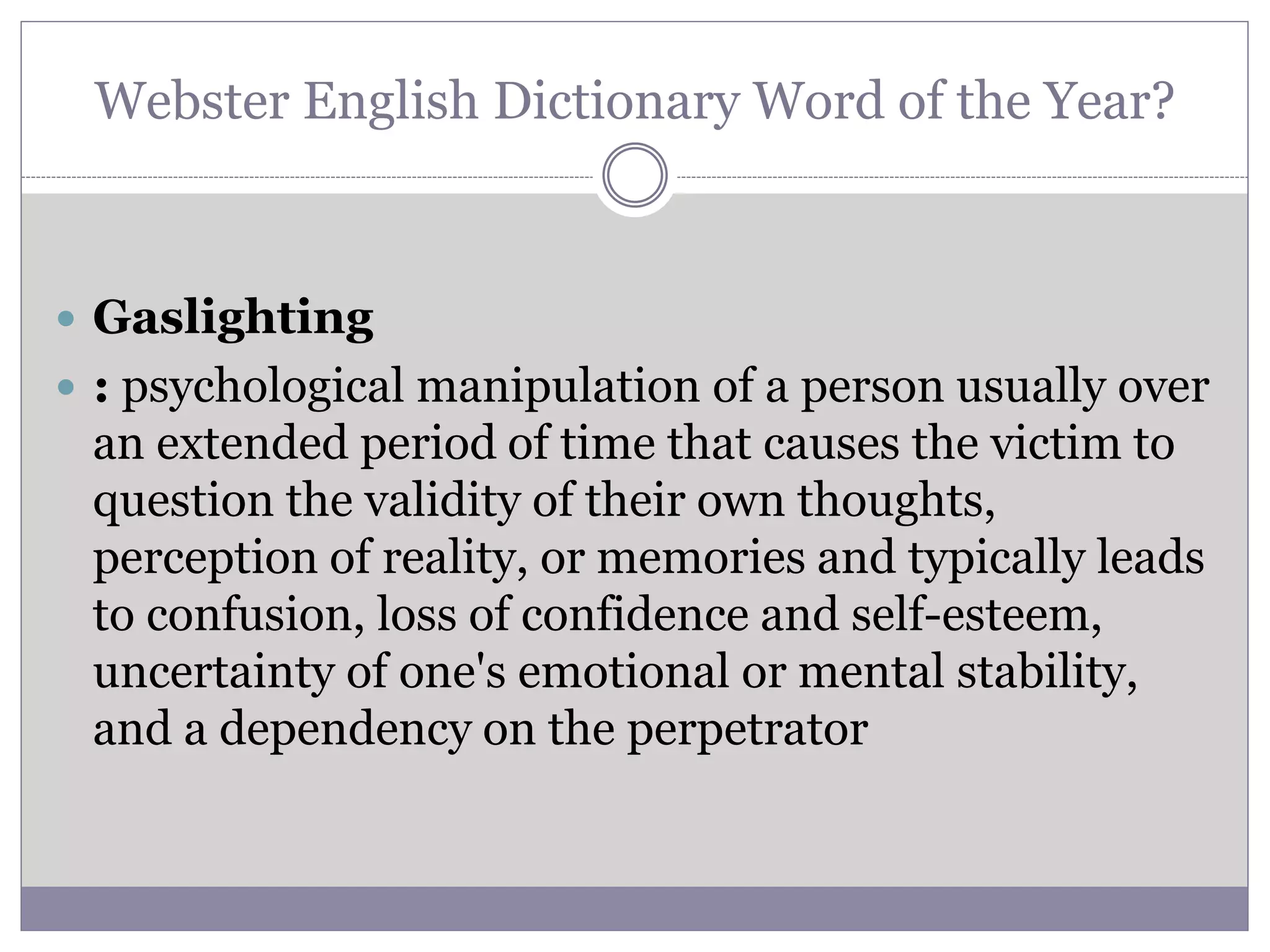 Webster English Dictionary Word of the Year?
 Gaslighting
 : psychological manipulation of a person usually over
an extended period of time that causes the victim to
question the validity of their own thoughts,
perception of reality, or memories and typically leads
to confusion, loss of confidence and self-esteem,
uncertainty of one's emotional or mental stability,
and a dependency on the perpetrator
 