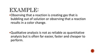 Observing that a reaction is creating gas that is
bubbling out of solution or observing that a reaction
results in a color change.
Qualitative analysis is not as reliable as quantitative
analysis but is often far easier, faster and cheaper to
perform.
 