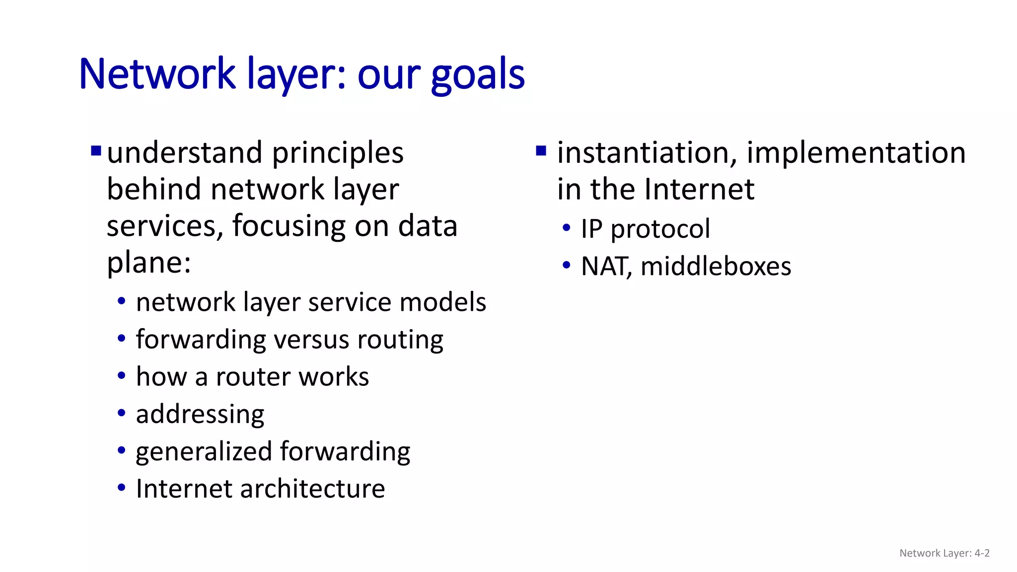 Network layer: our goals
understand principles
behind network layer
services, focusing on data
plane:
• network layer service models
• forwarding versus routing
• how a router works
• addressing
• generalized forwarding
• Internet architecture
 instantiation, implementation
in the Internet
• IP protocol
• NAT, middleboxes
Network Layer: 4-2
 