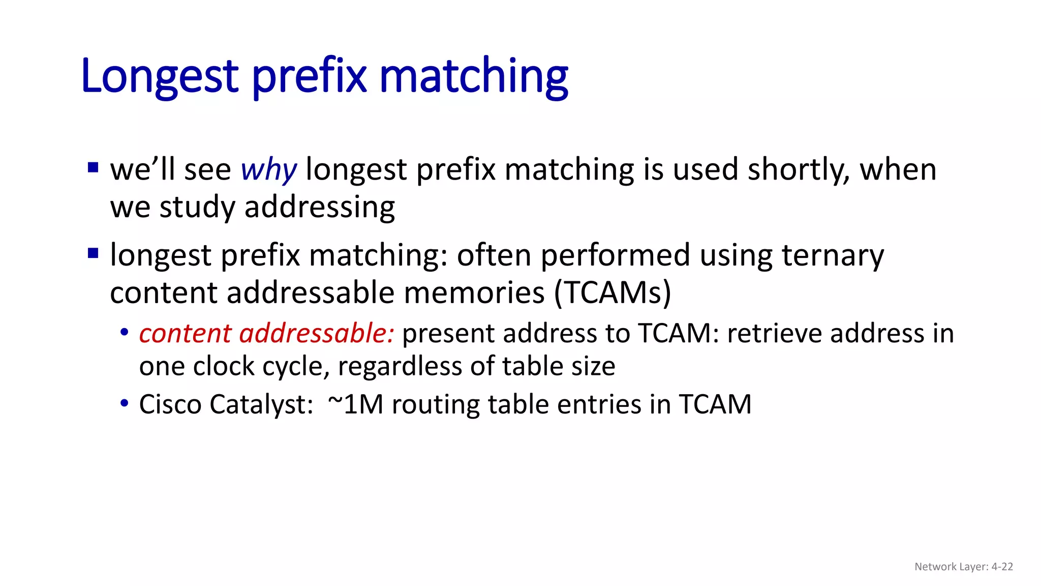  we’ll see why longest prefix matching is used shortly, when
we study addressing
 longest prefix matching: often performed using ternary
content addressable memories (TCAMs)
• content addressable: present address to TCAM: retrieve address in
one clock cycle, regardless of table size
• Cisco Catalyst: ~1M routing table entries in TCAM
Longest prefix matching
Network Layer: 4-22
 