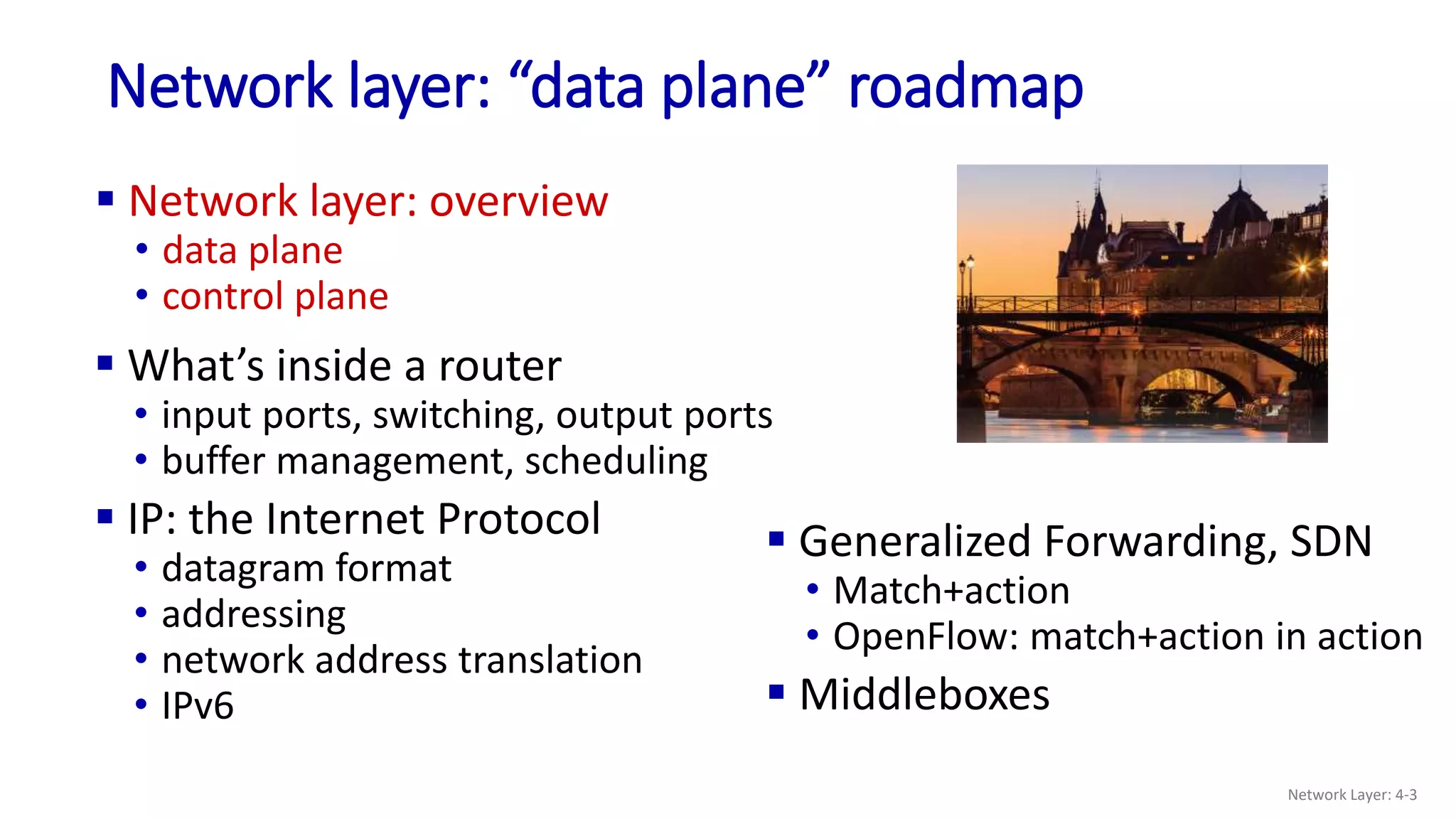 Network layer: “data plane” roadmap
 Network layer: overview
• data plane
• control plane
 Generalized Forwarding, SDN
• Match+action
• OpenFlow: match+action in action
 Middleboxes
Network Layer: 4-3
 What’s inside a router
• input ports, switching, output ports
• buffer management, scheduling
 IP: the Internet Protocol
• datagram format
• addressing
• network address translation
• IPv6
 