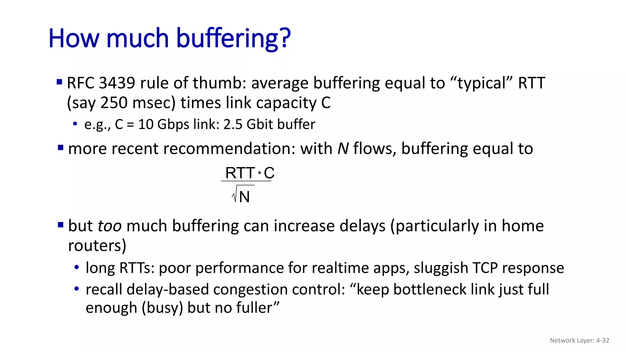  RFC 3439 rule of thumb: average buffering equal to “typical” RTT
(say 250 msec) times link capacity C
• e.g., C = 10 Gbps link: 2.5 Gbit buffer
How much buffering?
 but too much buffering can increase delays (particularly in home
routers)
• long RTTs: poor performance for realtime apps, sluggish TCP response
• recall delay-based congestion control: “keep bottleneck link just full
enough (busy) but no fuller”
RTT C
.
N
 more recent recommendation: with N flows, buffering equal to
Network Layer: 4-32
 