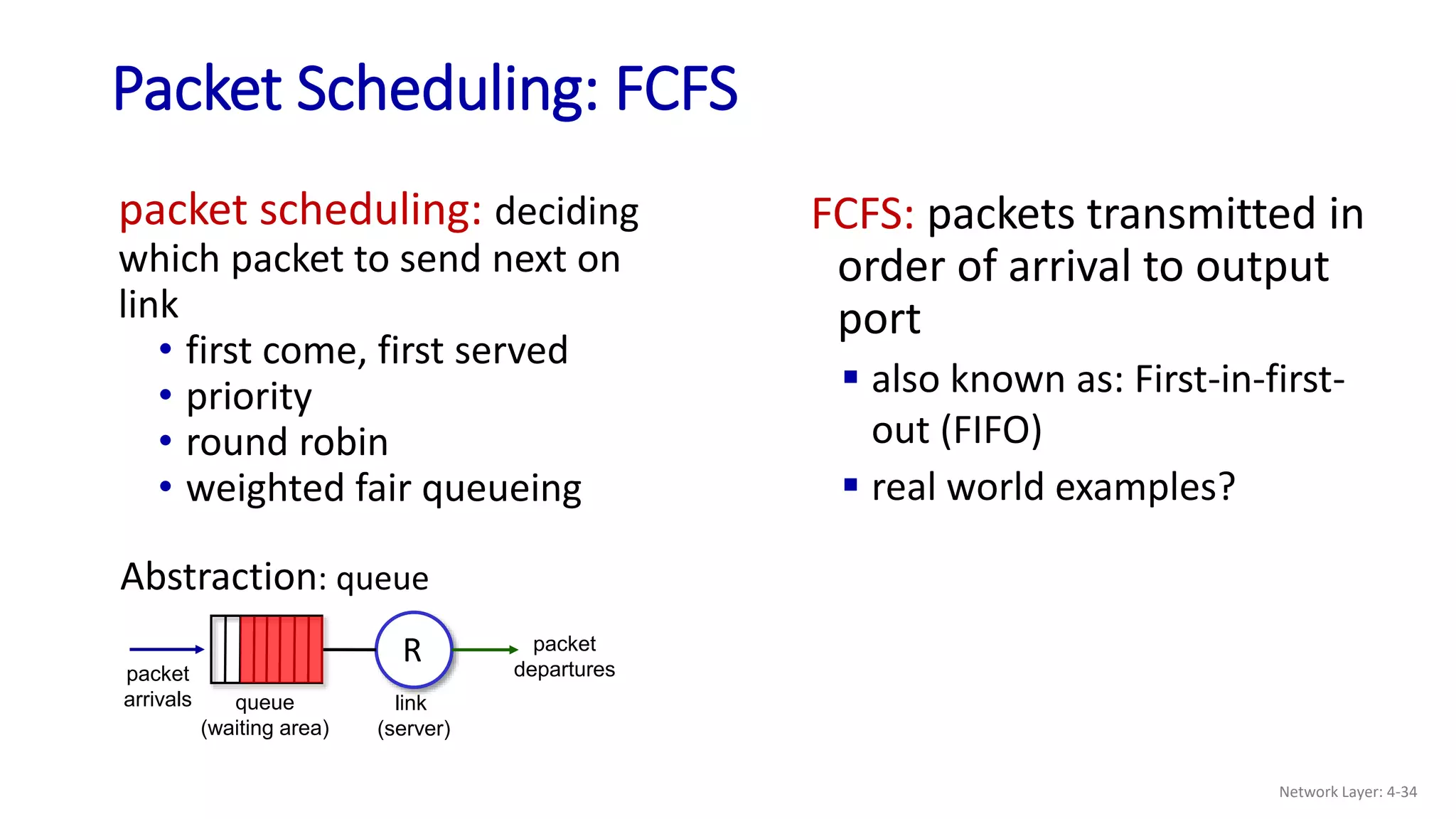 packet scheduling: deciding
which packet to send next on
link
• first come, first served
• priority
• round robin
• weighted fair queueing
Packet Scheduling: FCFS
FCFS: packets transmitted in
order of arrival to output
port
 also known as: First-in-first-
out (FIFO)
 real world examples?
queue
(waiting area)
packet
arrivals
packet
departures
link
(server)
Abstraction: queue
R
Network Layer: 4-34
 