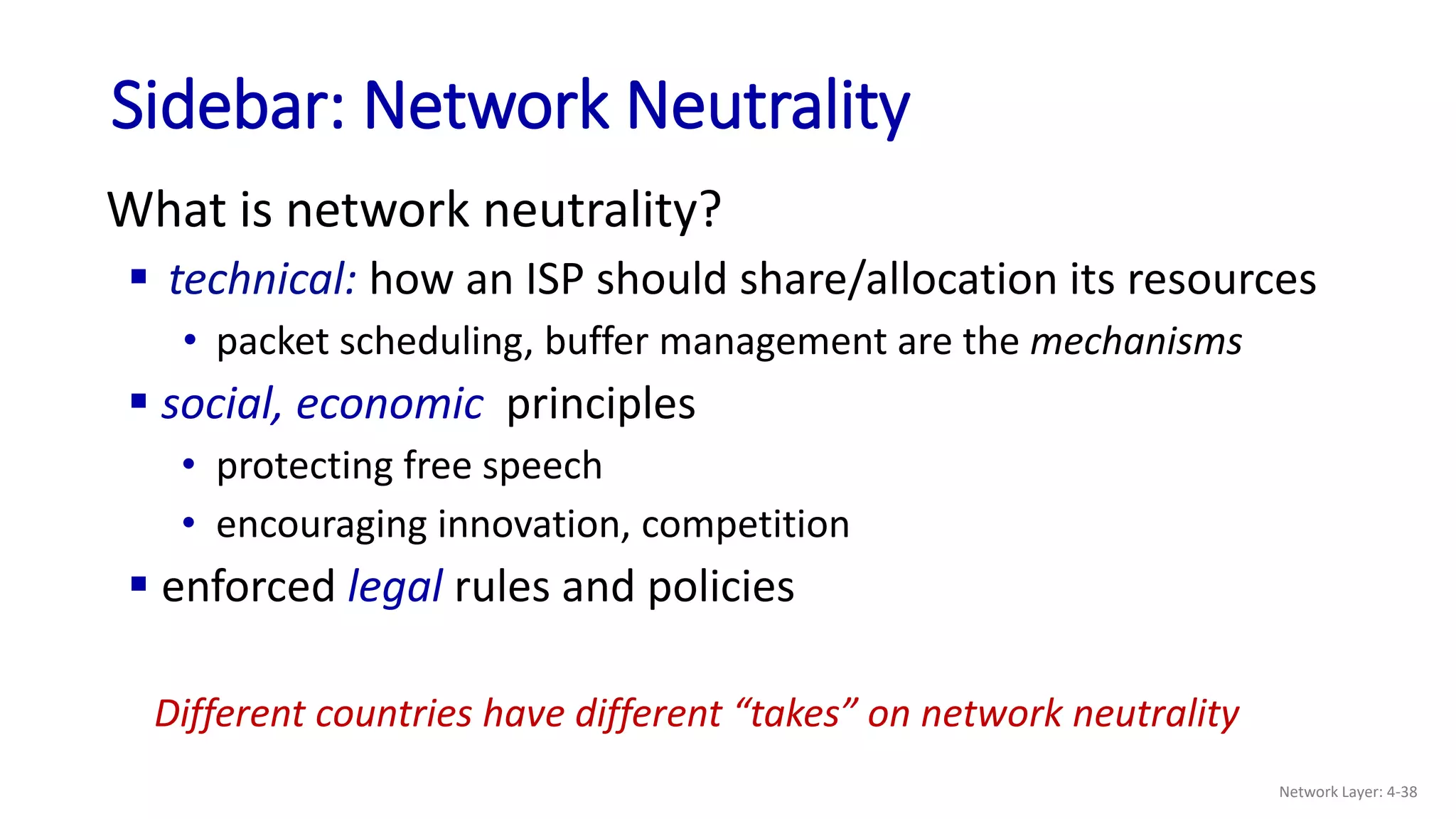 Sidebar: Network Neutrality
What is network neutrality?
 technical: how an ISP should share/allocation its resources
• packet scheduling, buffer management are the mechanisms
 social, economic principles
• protecting free speech
• encouraging innovation, competition
 enforced legal rules and policies
Different countries have different “takes” on network neutrality
Network Layer: 4-38
 
