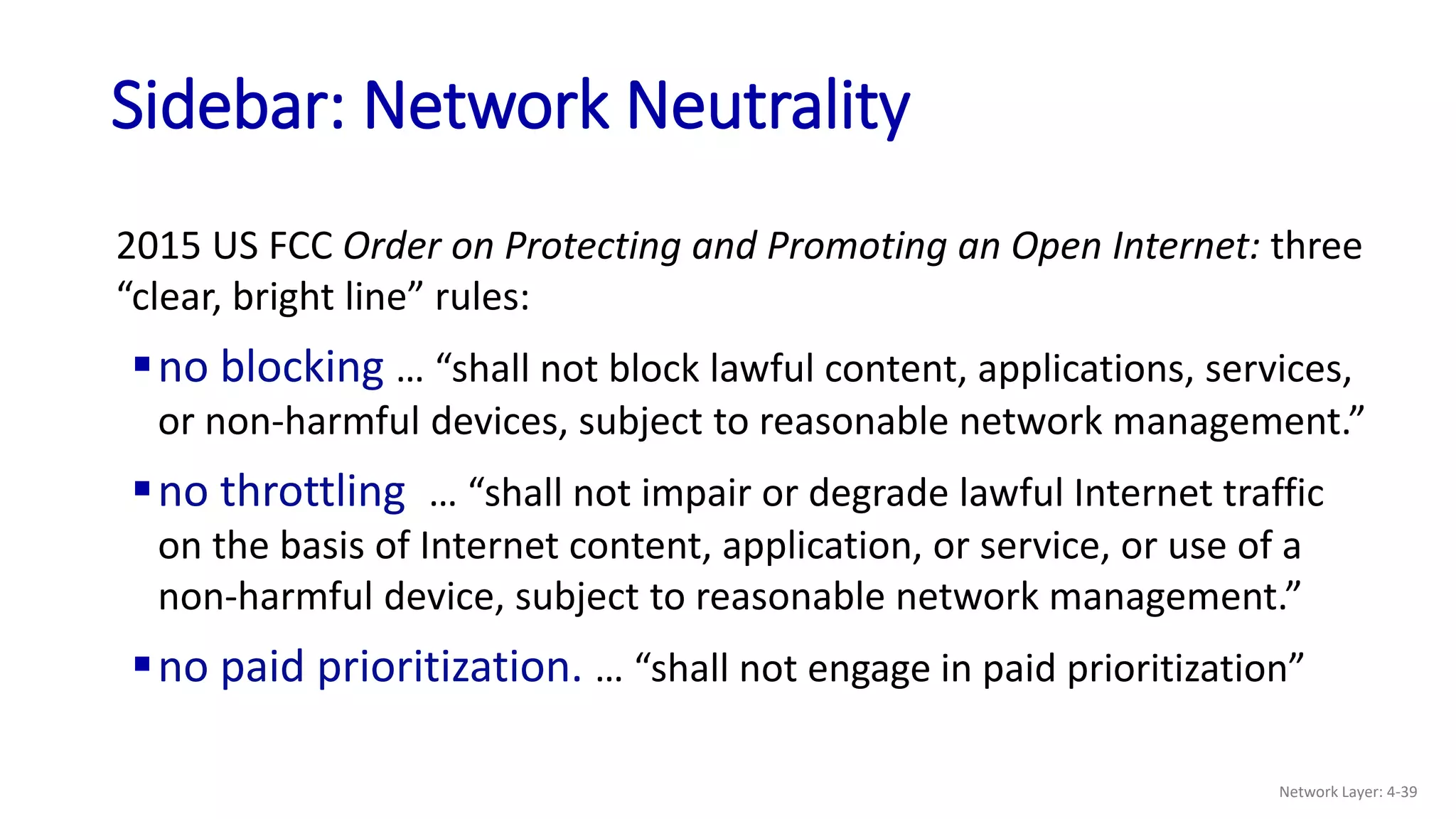 Sidebar: Network Neutrality
2015 US FCC Order on Protecting and Promoting an Open Internet: three
“clear, bright line” rules:
no blocking … “shall not block lawful content, applications, services,
or non-harmful devices, subject to reasonable network management.”
no throttling … “shall not impair or degrade lawful Internet traffic
on the basis of Internet content, application, or service, or use of a
non-harmful device, subject to reasonable network management.”
no paid prioritization. … “shall not engage in paid prioritization”
Network Layer: 4-39
 