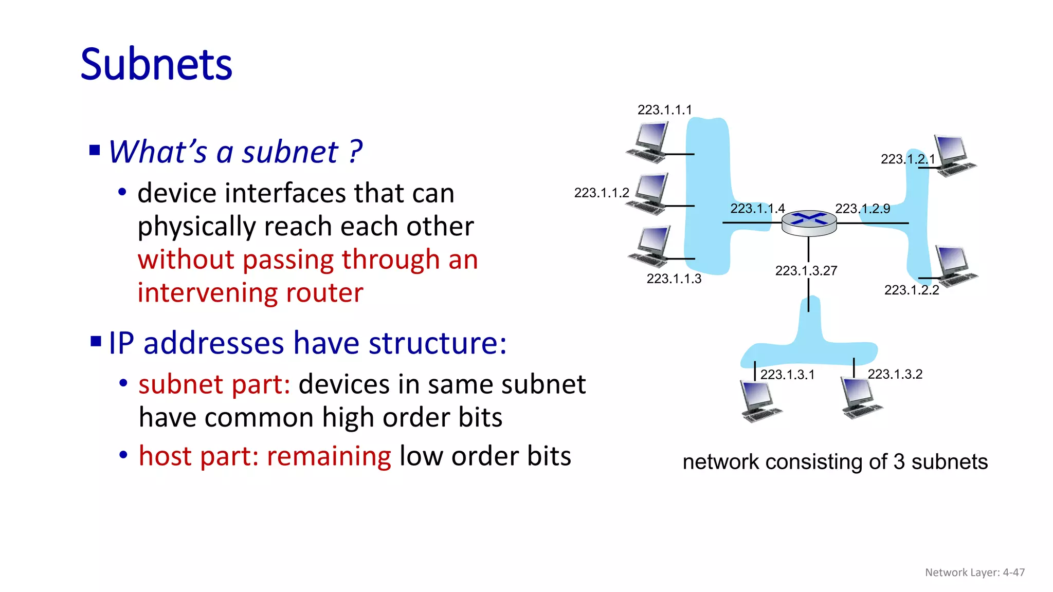 Subnets
223.1.1.1
223.1.1.2
223.1.1.3
223.1.1.4 223.1.2.9
223.1.2.2
223.1.2.1
223.1.3.2
223.1.3.1
223.1.3.27
What’s a subnet ?
• device interfaces that can
physically reach each other
without passing through an
intervening router
network consisting of 3 subnets
IP addresses have structure:
• subnet part: devices in same subnet
have common high order bits
• host part: remaining low order bits
Network Layer: 4-47
 